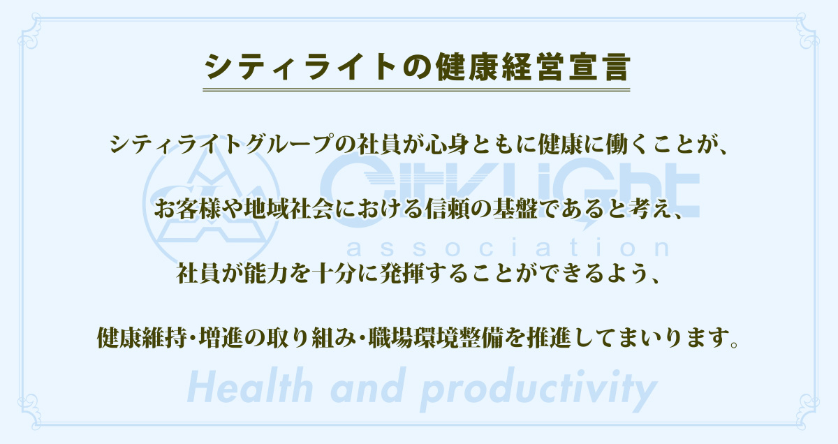 シティライトの健康経営宣言 シティライトグループの社員が心身ともに健康に働くことが、お客様や地域社会における信頼の基盤であると考え、社員が能力を十分に発揮することができるよう、健康維持・増進の取り組み・職場環境整備を推進してまいります。