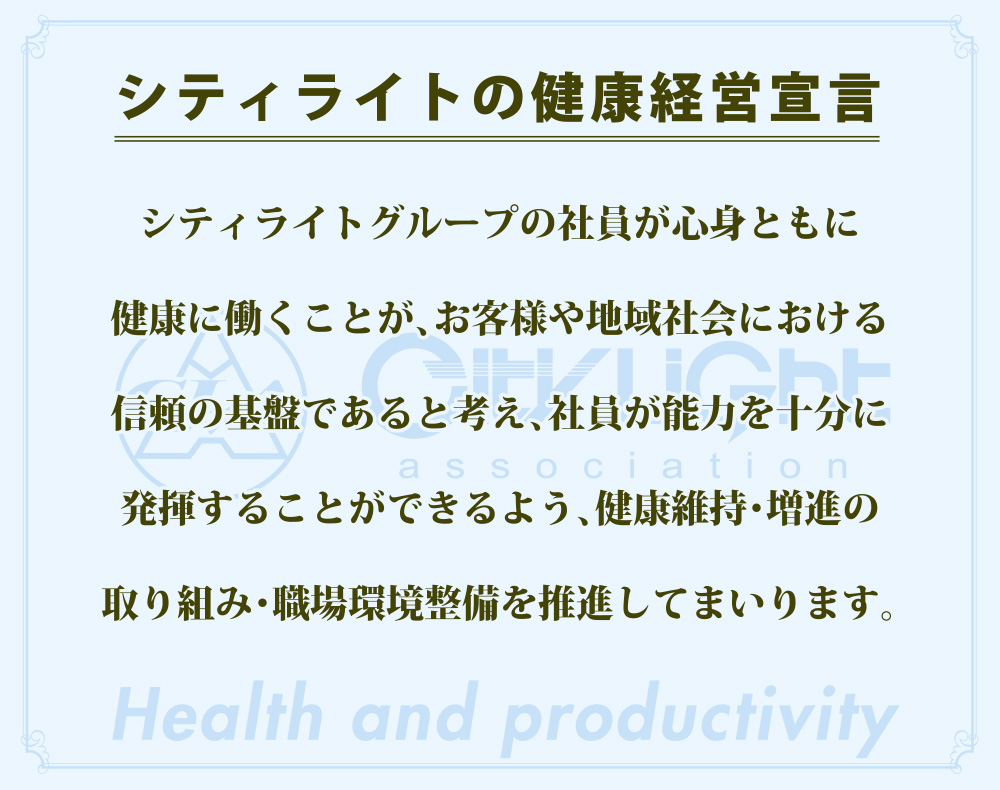 シティライトの健康経営宣言 シティライトグループの社員が心身ともに健康に働くことが、お客様や地域社会における信頼の基盤であると考え、社員が能力を十分に発揮することができるよう、健康維持・増進の取り組み・職場環境整備を推進してまいります。